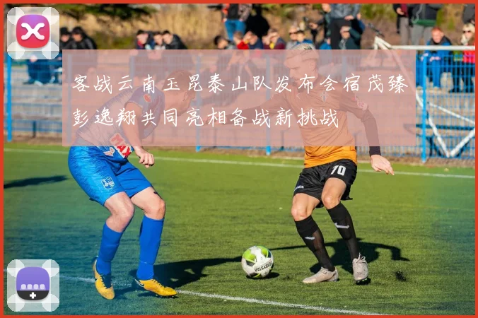客战云南玉昆泰山队发布会宿茂臻彭逸翔共同亮相备战新挑战