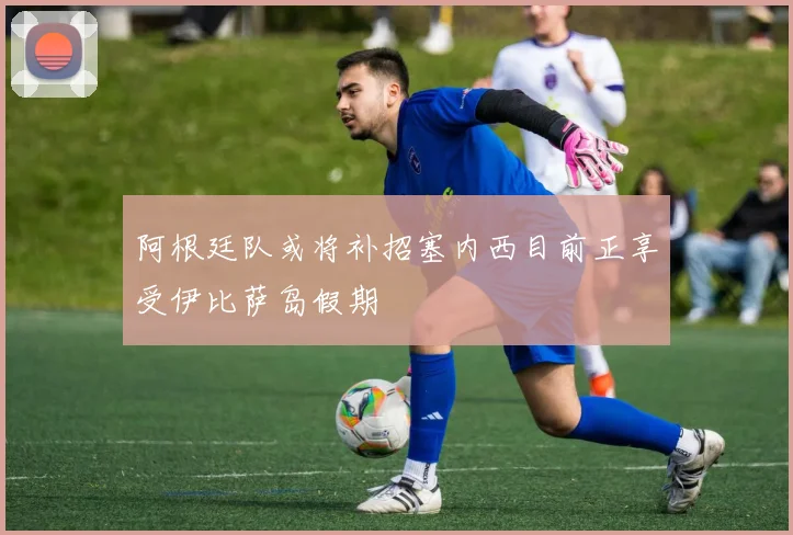 阿根廷队或将补招塞内西目前正享受伊比萨岛假期