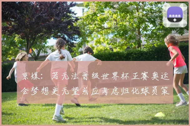 京媒：若无法晋级世界杯正赛奥运会梦想更无望或应考虑归化球员策略