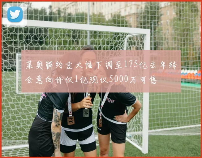 莱奥解约金大幅下调至175亿去年转会意向价仅1亿现仅5000万可售
