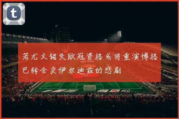 若尤文错失欧冠资格或将重演博格巴转会卖伊尔迪兹的悲剧