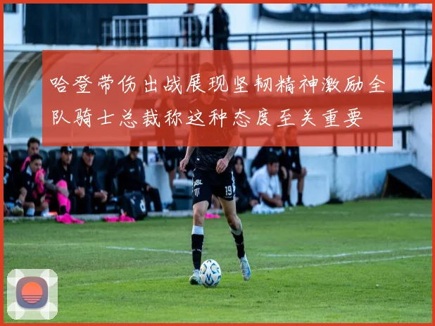 哈登带伤出战展现坚韧精神激励全队骑士总裁称这种态度至关重要