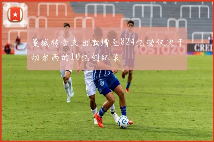 曼城转会支出激增至824亿镑仅次于切尔西的10亿创纪录