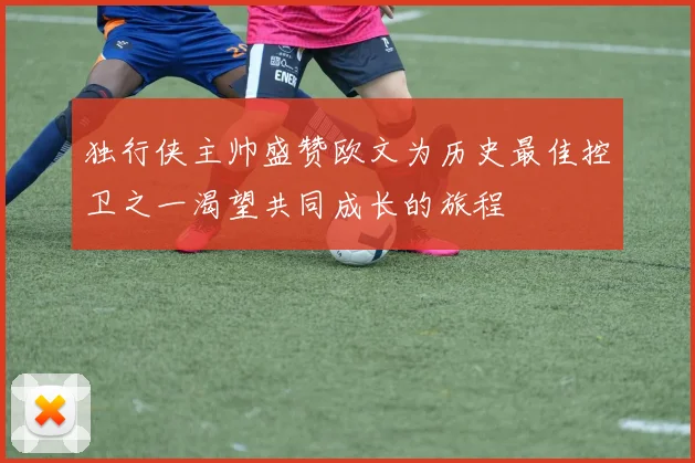 独行侠主帅盛赞欧文为历史最佳控卫之一渴望共同成长的旅程