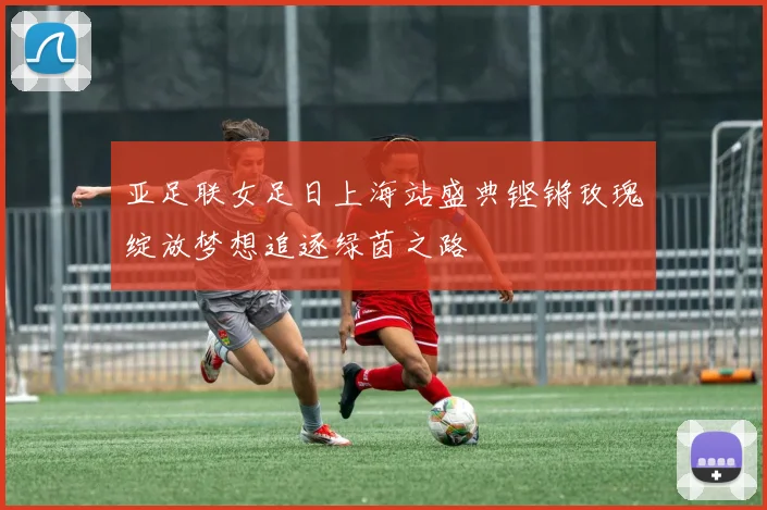 亚足联女足日上海站盛典铿锵玫瑰绽放梦想追逐绿茵之路
