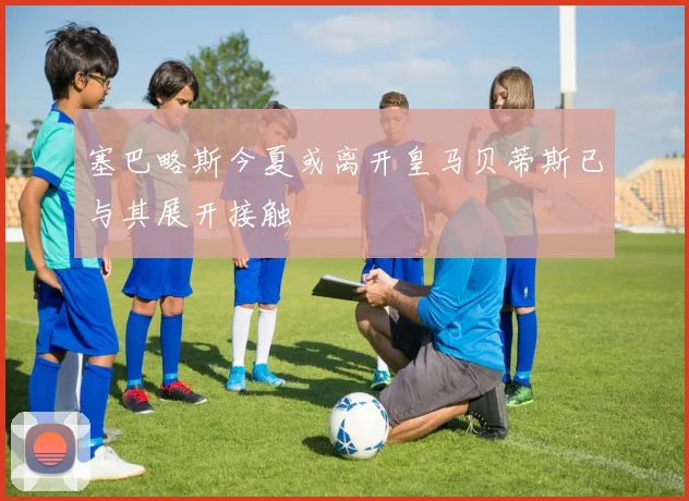 塞巴略斯今夏或离开皇马贝蒂斯已与其展开接触
