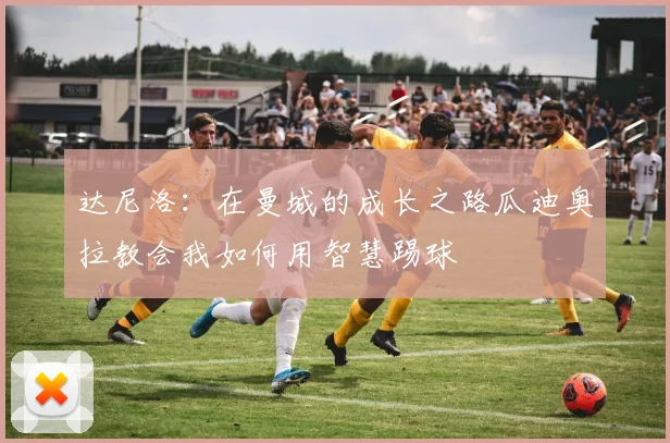 达尼洛：在曼城的成长之路瓜迪奥拉教会我如何用智慧踢球