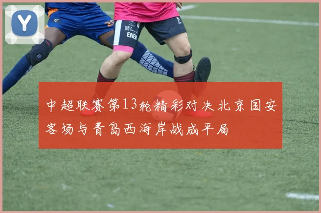 中超联赛第13轮精彩对决北京国安客场与青岛西海岸战成平局