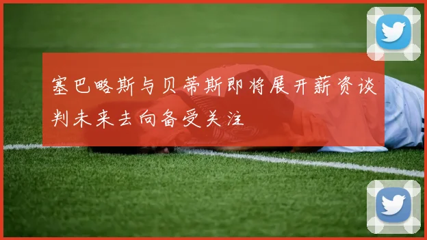 塞巴略斯与贝蒂斯即将展开薪资谈判未来去向备受关注