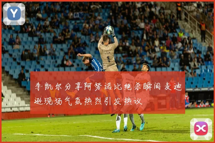 李凯尔分享阿努诺比绝杀瞬间麦迪逊现场气氛热烈引发热议
