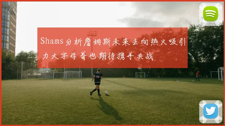 Shams分析詹姆斯未来去向热火吸引力大字母哥也期待携手共战