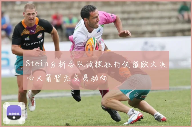 Stein分析各队试探独行侠留欧文决心火箭暂无交易动向
