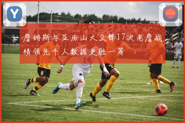 詹姆斯与亚历山大交锋17次老詹战绩领先个人数据更胜一筹