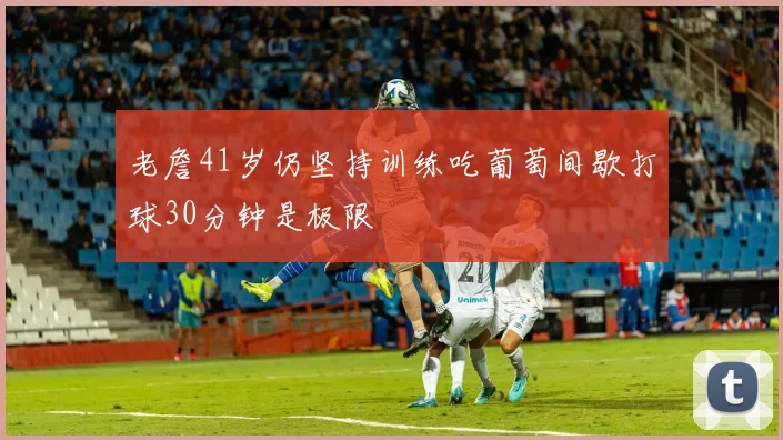 老詹41岁仍坚持训练吃葡萄间歇打球30分钟是极限