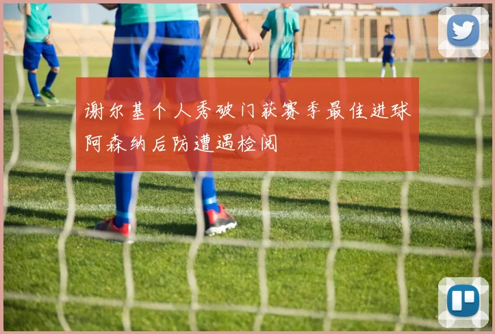谢尔基个人秀破门获赛季最佳进球阿森纳后防遭遇检阅