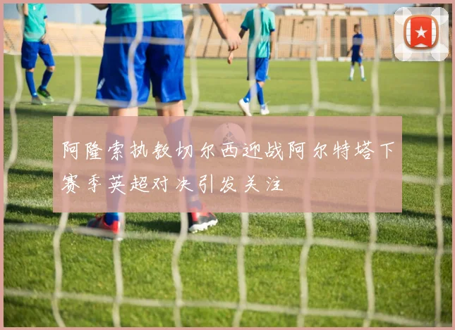 阿隆索执教切尔西迎战阿尔特塔下赛季英超对决引发关注