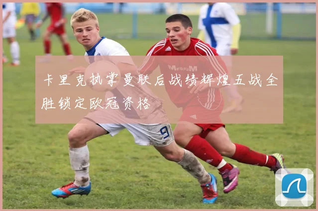 卡里克执掌曼联后战绩辉煌五战全胜锁定欧冠资格