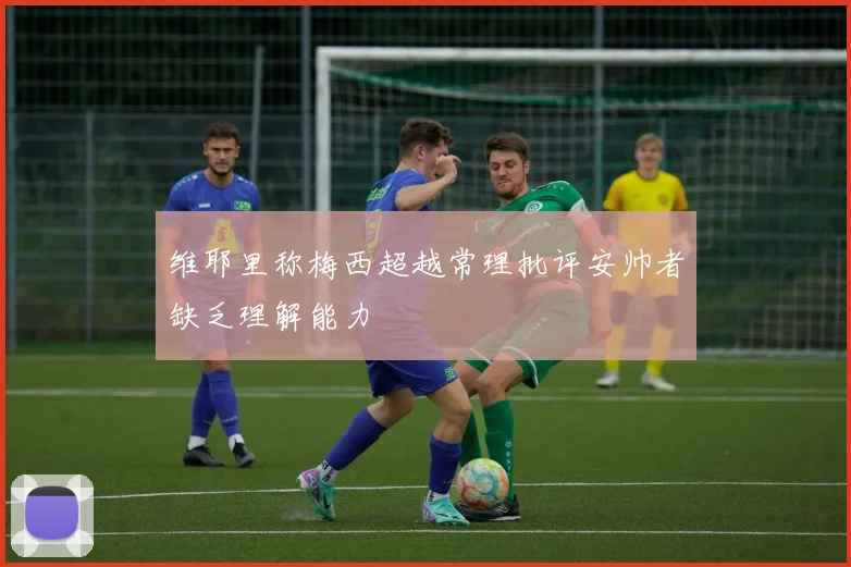 维耶里称梅西超越常理批评安帅者缺乏理解能力