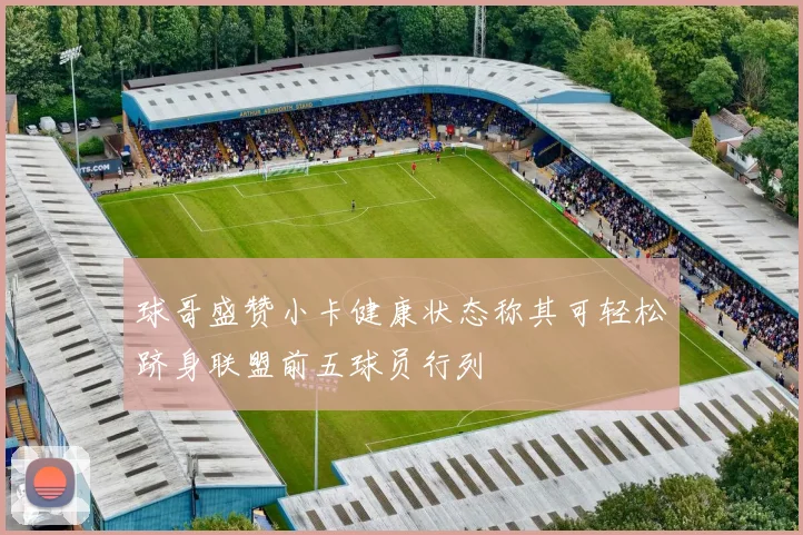 球哥盛赞小卡健康状态称其可轻松跻身联盟前五球员行列