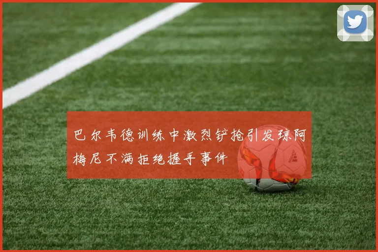 巴尔韦德训练中激烈铲抢引发琼阿梅尼不满拒绝握手事件